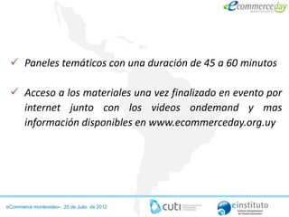  Paneles temáticos con una duración de 45 a 60 minutos

  Acceso a los materiales una vez finalizado en evento por
   internet junto con los videos ondemand y mas
   información disponibles en www.ecommerceday.org.uy




eCommerce montevideo– 25 de Julio de 2012
 