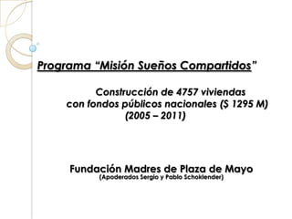 Programa “Misión Sueños Compartidos”
Construcción de 4757 viviendas
con fondos públicos nacionales ($ 1295 M)
(2005 – 2011)

Fundación Madres de Plaza de Mayo
(Apoderados Sergio y Pablo Schoklender)

 