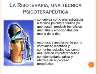 LA RISOTERAPIA, UNA TÉCNICA
     PSICOTERAPÉUTICA
            concebida como una estrategia
             o técnica psicoterapéutica ya
             que busca producir beneficios
             mentales y emocionales por
             medio de la risa.

            reconocida ampliamente por la
             comunidad científica y
             corrientes psicológicas como
             una técnica Psicoterapéutica
             complementaria válida y
             efectiva en el proceso
             terapéutico.
 
