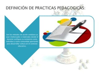 Son los métodos de acción cotidiana ya
sean intelectuales o materiales donde el
docente configura su existencia como
individuo y como comunidad aportando
para desarrollar cultura en el contexto
educativo.
 