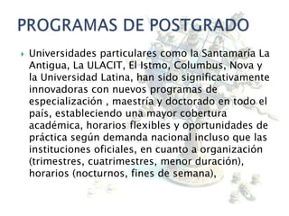  Universidades particulares como la Santamaría La
Antigua, La ULACIT, El Istmo, Columbus, Nova y
la Universidad Latina, han sido significativamente
innovadoras con nuevos programas de
especialización , maestría y doctorado en todo el
país, estableciendo una mayor cobertura
académica, horarios flexibles y oportunidades de
práctica según demanda nacional incluso que las
instituciones oficiales, en cuanto a organización
(trimestres, cuatrimestres, menor duración),
horarios (nocturnos, fines de semana),
 