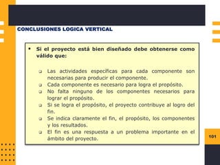 101
▪ Si el proyecto está bien diseñado debe obtenerse como
válido que:
❑ Las actividades específicas para cada componente son
necesarias para producir el componente.
❑ Cada componente es necesario para logra el propósito.
❑ No falta ninguno de los componentes necesarios para
lograr el propósito.
❑ Si se logra el propósito, el proyecto contribuye al logro del
fin.
❑ Se indica claramente el fin, el propósito, los componentes
y los resultados.
❑ El fin es una respuesta a un problema importante en el
ámbito del proyecto.
CONCLUSIONES LOGICA VERTICAL
 
