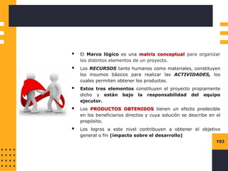 103
▪ El Marco lógico es una matriz conceptual para organizar
los distintos elementos de un proyecto.
▪ Los RECURSOS tanto humanos como materiales, constituyen
los insumos básicos para realizar las ACTIVIDADES, los
cuales permiten obtener los productos.
▪ Estos tres elementos constituyen el proyecto propiamente
dicho y están bajo la responsabilidad del equipo
ejecutor.
▪ Los PRODUCTOS OBTENIDOS tienen un efecto predecible
en los beneficiarios directos y cuya solución se describe en el
propósito.
▪ Los logros a este nivel contribuyen a obtener el objetivo
general o fin (impacto sobre el desarrollo)
 