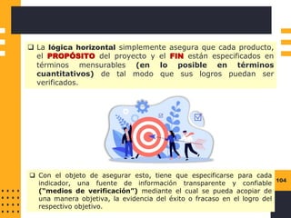 104
❑ La lógica horizontal simplemente asegura que cada producto,
el PROPÓSITO del proyecto y el FIN están especificados en
términos mensurables (en lo posible en términos
cuantitativos) de tal modo que sus logros puedan ser
verificados.
❑ Con el objeto de asegurar esto, tiene que especificarse para cada
indicador, una fuente de información transparente y confiable
(“medios de verificación”) mediante el cual se pueda acopiar de
una manera objetiva, la evidencia del éxito o fracaso en el logro del
respectivo objetivo.
 