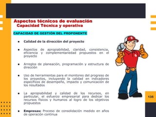 135
Aspectos técnicos de evaluación
CAPACIDAD DE GESTIÓN DEL PROPONENTE
◼ Calidad de la dirección del proyecto
◼ Aspectos de apropiabilidad, claridad, consistencia,
eficiencia y complementariedad propuestos en el
proyecto
◼ Arreglos de planeación, programación y estructura de
dirección
◼ Uso de herramientas para el monitoreo del progreso de
los proyectos, incluyendo la calidad en indicadores
específicos de desempeño, impacto y comunicación de
los resultados
◼ La apropiabilidad y calidad de los recursos, en
particular, el esfuerzo empresarial para dedicar los
recursos físicos y humanos al logro de los objetivos
propuestos
◼ Empresas: Proceso de consolidación medido en años
de operación continua
Capacidad Técnica y operativa
 