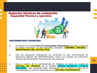 136
Aspectos técnicos de evaluación
Capacidad Técnica y operativa
SOSTENIBILIDAD FINANCIERA
◼ Se tienen en cuenta tres (3) principales indicadores que dan cuenta de
la solidez financiera en los siguientes aspectos: LIQUIDEZ, SOLIDEZ e
IMPORTANCIA DEL ACTIVO FIJO.
◼ Con los anteriores indicadores se construye lo que comúnmente se
denomina INDICE DE ACEPTABILIDAD, como una medida de evaluación
integral del desempeño financiero de una empresa
◼ Para el aporte de la contrapartida en efectivo, se tiene en cuenta el
CAPITAL DE TRABAJO de la entidad (Activo Corriente – Pasivo
Corriente). Este resultado debe representar por lo menos el 50% de la
contrapartida en efectivo aportada por la ENTIDAD PROPONENTE.
 