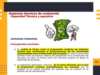 137
Aspectos técnicos de evaluación
Capacidad Técnica y operativa
CAPACIDAD FINANCIERA
Contrapartidas aprobadas
◼ Se evalúa la forma como el proponente combina las distintas
fuentes que contribuyen al financiamiento de las actividades
contempladas para el desarrollo del proyecto. El mayor mérito está
definido como el esfuerzo relativo del proponente en la consecución de
recursos, es decir, la forma como con recursos propios se apoya el
desarrollo del proyecto.
◼ La calificación dependerá, entonces, de la forma eficiente con la que
el proponente combina acertadamente los recursos que se
originan en su propia actividad con aquellos que se originan en la
decisión de las subvenciones.
 