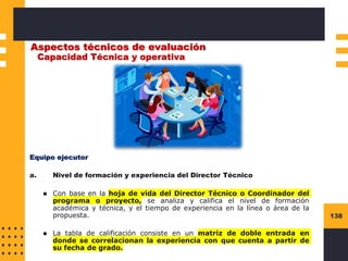 138
Aspectos técnicos de evaluación
Capacidad Técnica y operativa
Equipo ejecutor
a. Nivel de formación y experiencia del Director Técnico
◼ Con base en la hoja de vida del Director Técnico o Coordinador del
programa o proyecto, se analiza y califica el nivel de formación
académica y técnica, y el tiempo de experiencia en la línea o área de la
propuesta.
◼ La tabla de calificación consiste en un matriz de doble entrada en
donde se correlacionan la experiencia con que cuenta a partir de
su fecha de grado.
 