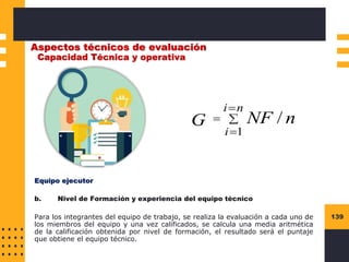 139
Aspectos técnicos de evaluación
Capacidad Técnica y operativa
Equipo ejecutor
b. Nivel de Formación y experiencia del equipo técnico
Para los integrantes del equipo de trabajo, se realiza la evaluación a cada uno de
los miembros del equipo y una vez calificados, se calcula una media aritmética
de la calificación obtenida por nivel de formación, el resultado será el puntaje
que obtiene el equipo técnico.

=
=
=
n
i
i
n
NF
G
1
/
 