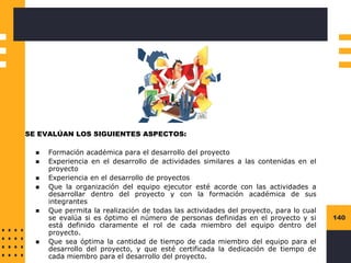 140
SE EVALÚAN LOS SIGUIENTES ASPECTOS:
◼ Formación académica para el desarrollo del proyecto
◼ Experiencia en el desarrollo de actividades similares a las contenidas en el
proyecto
◼ Experiencia en el desarrollo de proyectos
◼ Que la organización del equipo ejecutor esté acorde con las actividades a
desarrollar dentro del proyecto y con la formación académica de sus
integrantes
◼ Que permita la realización de todas las actividades del proyecto, para lo cual
se evalúa si es óptimo el número de personas definidas en el proyecto y si
está definido claramente el rol de cada miembro del equipo dentro del
proyecto.
◼ Que sea óptima la cantidad de tiempo de cada miembro del equipo para el
desarrollo del proyecto, y que esté certificada la dedicación de tiempo de
cada miembro para el desarrollo del proyecto.
 