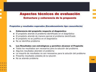 144
Aspectos técnicos de evaluación
Estructura y coherencia de la propuesta
Propósitos y resultados esperados (Encadenamiento tipo causa/efecto)
a. Coherencia del propósito respecto al diagnóstico
◼ El propósito atiende el problema identificado en el diagnóstico
◼ El propósito atiende de manera parcial el problema identificado
◼ El propósito no se justifica en el diagnóstico
◼ No se identifica problema
b. Los Resultados son estratégicos y permiten alcanzar el Propósito
◼ Todos los resultados son necesarios para la solución del problema
◼ Algunos resultados atienden el problema
◼ La mayoría de resultados no son necesarios para la solución del problema
◼ Presenta resultados aislados de la solución
◼ No se atiende problema
 