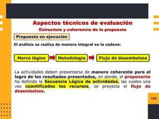 145
Aspectos técnicos de evaluación
Estructura y coherencia de la propuesta
Propuesta en ejecución
El análisis se realiza de manera integral en la cadena:
Marco lógico Metodología Flujo de desembolsos
La actividades deben presentarse de manera coherente para el
logro de los resultados presentados, en donde, el proponente
ha definido la Secuencia Lógica de actividades, las cuales una
vez cuantificados los recursos, se proyecta el flujo de
desembolsos.
 
