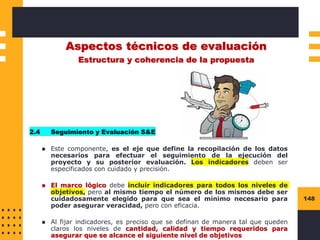 148
Aspectos técnicos de evaluación
Estructura y coherencia de la propuesta
2.4 Seguimiento y Evaluación S&E
◼ Este componente, es el eje que define la recopilación de los datos
necesarios para efectuar el seguimiento de la ejecución del
proyecto y su posterior evaluación. Los indicadores deben ser
especificados con cuidado y precisión.
◼ El marco lógico debe incluir indicadores para todos los niveles de
objetivos, pero al mismo tiempo el número de los mismos debe ser
cuidadosamente elegido para que sea el mínimo necesario para
poder asegurar veracidad, pero con eficacia.
◼ Al fijar indicadores, es preciso que se definan de manera tal que queden
claros los niveles de cantidad, calidad y tiempo requeridos para
asegurar que se alcance el siguiente nivel de objetivos
 