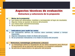 149
Aspectos técnicos de evaluación
Estructura y coherencia de la propuesta
a. Metas de la propuesta
◼ Las metas son alcanzables, medibles y corresponden al logro de resultados
◼ Algunas metas se ajustan al alcance del proyecto
◼ Las metas están sobredimensionadas
◼ No se presentan metas
b. Indicadores para medir las metas
◼ Los indicadores definen de manera clara cantidad, calidad y tiempo
requeridos
◼ Algunos indicadores miden el efecto del proyecto
◼ No se presentan indicadores o no miden el avance del proyecto
c. Estructura, metodología, pertinencia y alcance
◼ La metodología define la recopilación de los datos necesarios para efectuar
el seguimiento de la ejecución del proyecto y su posterior evaluación
◼ No permite el seguimiento a la ejecución del proyecto
 