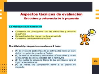 150
Aspectos técnicos de evaluación
Estructura y coherencia de la propuesta
2.5 Presupuesto y Financiación
◼ Coherencia del presupuesto con las actividades y recursos
requeridos
◼ Racionalidad de los costos y su base de cálculo
◼ Coherencia del flujo de desembolsos
El análisis del presupuesto se realiza en 4 fases:
◼ (1) Se evalúa la pertinencia de las actividades frente al logro
de los productos intermedios y finales.
◼ (2) Se verifica los rubros y actividades cofinanciables y las de
contrapartida que son aceptadas por el Fomipyme
◼ (3) Se evalúa la secuencia lógica de las actividades para el
logro de los resultados
◼ (4) Se realiza una comparación frente a los precios de
mercado.
 