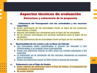 151
Aspectos técnicos de evaluación
Estructura y coherencia de la propuesta
a. Coherencia del Presupuesto con las actividades y los recursos
requeridos
◼ Existe pertinencia de las actividades frente al logro de los productos
intermedios y finales
◼ Algunas actividades son necesarias para el logro de los resultados
◼ No se incluyen actividades y/o recursos necesarios para el logro de los
resultados
◼ No hay pertinencia de las actividades frente al logro de los resultados
b. Racionalidad de los costos y de su Base de Cálculo
◼ Las actividades están cuantificadas a precios de mercado y son
cofinanciables o se aceptan como contrapartida
◼ Existe una diferencia inferior al 20% entre los montos solicitados y los
sugeridos
◼ La dimensión en la utilización de los recursos necesarios es excesiva
para el proyecto
◼ Existe una diferencia mayor al 20% frente a precios de mercado
c. Coherencia con el flujo de fondos
◼ Existe relación de coherencia entre el flujo de fondos, el cronograma de
actividades y el presupuesto
◼ No existe relación
 