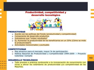 153
Productividad, competitividad y
desarrollo tecnológico
PRODUCTIVIDAD
❑ Acorde con las políticas del Fondo (productividad y competitividad)
❑ Componente de desarrollo productivo
❑ Indicadores que “midan resultados”
❑ Ej. Aumentar la productividad de los beneficiarios en un 20% (Cómo se mide
la productividad?)
❑ Actividades transversales y puntuales
COMPETITIVIDAD
❑ Mas atractivo para el mercado, mayor % de participación-
❑ Política Nacional de Productividad y Competitividad 1999-2009 - Proyecto
Colombia- Compite
DESARROLLO TECNOLÓGICO
❑ Todo proceso o práctica conducente a la incorporación de conocimiento con
miras a elevar los estándares de productividad y/o competitividad de las
Mipymes.
 