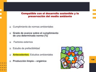 156
Compatible con el desarrollo sostenible y la
preservación del medio ambiente
❑ Cumplimiento de normas ambientales
❑ Grado de avance sobre el cumplimiento
de una determinada norma (%)
❑ Factores externos
❑ Estudio de prefactibilidad
❑ Antecedentes: Estudios ambientales
❑ Producción limpia – orgánica
 