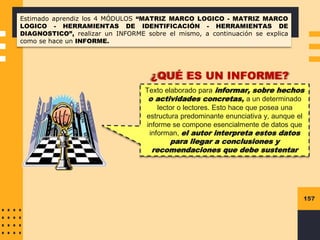 157
Estimado aprendiz los 4 MÓDULOS “MATRIZ MARCO LOGICO - MATRIZ MARCO
LOGICO - HERRAMIENTAS DE IDENTIFICACIÓN - HERRAMIENTAS DE
DIAGNOSTICO”, realizar un INFORME sobre el mismo, a continuación se explica
como se hace un INFORME.
Texto elaborado para informar, sobre hechos
o actividades concretas, a un determinado
lector o lectores. Esto hace que posea una
estructura predominante enunciativa y, aunque el
informe se compone esencialmente de datos que
informan, el autor interpreta estos datos
para llegar a conclusiones y
recomendaciones que debe sustentar
¿QUÉ ES UN INFORME?
 