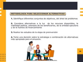 36
METODOLOGÍA PARA SELECCIONAR ALTERNATIVAS
1. Identifique diferentes conjuntos de objetivos, del árbol de problemas
2. Considere alternativas a la luz de los recursos disponibles, la
viabilidad política, intereses de los beneficiarios, de la entidad ejecutora
y de la fuentes de financiamiento
3. Realice los estudios de la etapa de preinversión
4. Tome una decisión sobre la estrategia o combinación de alternativas
más apropiada para el proyecto.
 