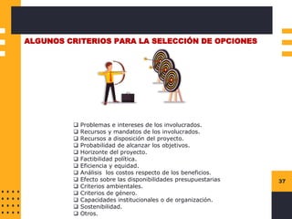37
ALGUNOS CRITERIOS PARA LA SELECCIÓN DE OPCIONES
❑ Problemas e intereses de los involucrados.
❑ Recursos y mandatos de los involucrados.
❑ Recursos a disposición del proyecto.
❑ Probabilidad de alcanzar los objetivos.
❑ Horizonte del proyecto.
❑ Factibilidad política.
❑ Eficiencia y equidad.
❑ Análisis los costos respecto de los beneficios.
❑ Efecto sobre las disponibilidades presupuestarias
❑ Criterios ambientales.
❑ Criterios de género.
❑ Capacidades institucionales o de organización.
❑ Sostenibilidad.
❑ Otros.
 