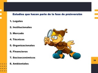 38
Estudios que hacen parte de la fase de preinversión
1. Legales
2. Institucionales
3. Mercado
4. Técnicos
5. Organizacionales
6. Financieros
7. Socioeconómicos
8. Ambientales
 
