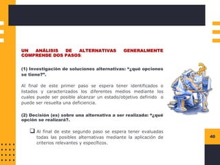 Instructions for use
40
UN ANÁLISIS DE ALTERNATIVAS GENERALMENTE
COMPRENDE DOS PASOS:
(1) Investigación de soluciones alternativas: “¿qué opciones
se tiene?”.
Al final de este primer paso se espera tener identificados o
listados y caracterizados los diferentes medios mediante los
cuales puede ser posible alcanzar un estado/objetivo definido o
puede ser resuelta una deficiencia.
(2) Decisión (es) sobre una alternativa a ser realizada: “¿qué
opción se realizará?.
❑ Al final de este segundo paso se espera tener evaluadas
todas las posibles alternativas mediante la aplicación de
criterios relevantes y específicos.
 