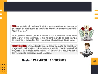 66
FIN: o impacto al cual contribuirá el proyecto después que entre
en la fase de operación. Es aceptable comenzar su redacción con:
”Contribuir a …”
Es importante anotar que el proyecto por sí solo no será suficiente
para lograr el Fin, además, el Fin no será logrado al poco tiempo
de terminar el proyecto. Se evidenciará al mediano o largo plazo.
PROPÓSITO: efecto directo que se logra después de completar
la ejecución del proyecto. Representa el cambio que fomentará el
proyecto y se expresa como resultado. El título del proyecto debe
derivarse de lo expresado en el propósito.
Regla: 1 PROYECTO = 1 PROPÓSITO
 