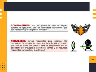 69
COMPONENTES: son los productos que se logran
durante la ejecución. Son los resultados específicos que
son necesarios para lograr El propósito.
ACTIVIDADES: tareas requeridas para alcanzar los
productos. Es importante tener una lista detallada, puesto
que son el punto de partida para la preparación de un
calendario del proyecto. Se estima el tiempo y los recursos
requeridos para realizar la actividad.
 