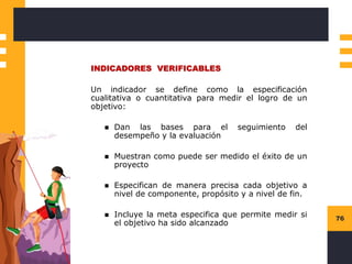 76
INDICADORES VERIFICABLES
Un indicador se define como la especificación
cualitativa o cuantitativa para medir el logro de un
objetivo:
◼ Dan las bases para el seguimiento del
desempeño y la evaluación
◼ Muestran como puede ser medido el éxito de un
proyecto
◼ Especifican de manera precisa cada objetivo a
nivel de componente, propósito y a nivel de fin.
◼ Incluye la meta especifica que permite medir si
el objetivo ha sido alcanzado
 