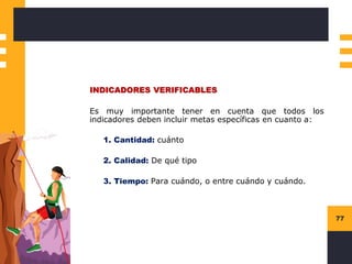 77
INDICADORES VERIFICABLES
Es muy importante tener en cuenta que todos los
indicadores deben incluir metas específicas en cuanto a:
1. Cantidad: cuánto
2. Calidad: De qué tipo
3. Tiempo: Para cuándo, o entre cuándo y cuándo.
 
