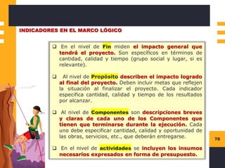 78
INDICADORES EN EL MARCO LÓGICO
❑ En el nivel de Fin miden el impacto general que
tendrá el proyecto. Son específicos en términos de
cantidad, calidad y tiempo (grupo social y lugar, si es
relevante).
❑ Al nivel de Propósito describen el impacto logrado
al final del proyecto. Deben incluir metas que reflejen
la situación al finalizar el proyecto. Cada indicador
especifica cantidad, calidad y tiempo de los resultados
por alcanzar.
❑ Al nivel de Componentes son descripciones breves
y claras de cada uno de los Componentes que
tienen que terminarse durante la ejecución. Cada
uno debe especificar cantidad, calidad y oportunidad de
las obras, servicios, etc., que deberán entregarse.
❑ En el nivel de actividades se incluyen los insumos
necesarios expresados en forma de presupuesto.
 