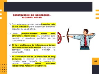 84
CONSTRUCCIÓN DE INDICADORES –
ALGUNAS NOTAS:
❑ Frecuentemente es necesario formular más
de un indicador para especificar diferentes
aspectos de un objetivo.
❑ Deben proporcionarse metas para
diferentes momentos (ej. anuales) para
permitir el monitoreo periódico de los
componentes.
❑ Si hay problemas de información deben
buscarse otros indicadores o agregar una
actividad nueva para obtener la
información.
❑ Si la verificación de un indicador es muy
compleja o costosa, o si los cambios
tendrán lugar después de transcurrido
mucho tiempo, deben buscarse
indicadores “proxy” o sustitutos.
 
