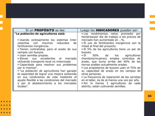 86
Si un PROPÓSITO se lee: Luego los INDICADORES pueden ser:
"La población de agricultores está:
▪ Usando exitosamente los sistemas Inter
cosechas con insumos reducidos de
fertilizantes inorgánicos.
▪ Tienen contratistas para el arado de sus
campos con bueyes.
▪ Usan semillas propias.
▪ Elevan sus excedentes al mercado
utilizando transporte local no motorizado
▪ Capacitada para resolver sus problemas
por si mismos".
▪ "La población de agricultores han ganado
la capacidad de lograr una mejora sostenida
en sus condiciones de vida mediante el
ajuste flexible a las condiciones del mercado
y por el abastecimiento a los mercados
locales".
▪ Los rendimientos netos promedio por
hectárea/por día de trabajo a los precios de
mercado han aumentado en …%.
▪ El uso de fertilizantes inorgánicos son la
mitad al final del proyecto.
▪ El 5% de los agricultores tiene un par de
bueyes.
▪ El 50% de los agricultores
(hombres/mujeres) emplea contratos de
arado, que suma arriba del 40% de las
tierras arables actualmente aradas.
▪ Los propietarios de bueyes usan el 75% de
su capacidad de arado en los campos de
otras personas.
▪ La frecuencia de reparación de las carretas
en el taller, es de al menos una vez por año.
▪ Por lo menos 3 agricultores de cada
distrito, están cultivando semillas.
 