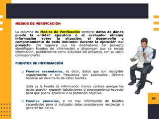 88
MEDIOS DE VERIFICACIÓN
La columna de Medios de Verificación contiene datos de dónde
puede la entidad ejecutora o el evaluador obtener
información sobre la situación, el desempeño o
comportamiento de cada indicador durante la ejecución del
proyecto. Ello requiere que los diseñadores del proyecto
identifiquen fuentes de información o dispongan que se recoja
información, posiblemente como actividad del proyecto, con su costo
correspondiente.
FUENTES DE INFORMACIÓN
❑ Fuentes secundarias, es decir, datos que son recogidos
regularmente y con frecuencia son publicados. Debiera
hacerse un inventario de estas fuentes.
Esta es la fuente de información menos costosa aunque los
datos pueden requerir tabulaciones o procesamiento especial
para que pueda aplicarse a la población objetivo.
❑ Fuentes primarias, si no hay información de fuentes
secundarias para el indicador debe considerarse recolectar o
generar los datos.
 