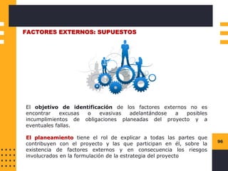 96
FACTORES EXTERNOS: SUPUESTOS
El objetivo de identificación de los factores externos no es
encontrar excusas o evasivas adelantándose a posibles
incumplimientos de obligaciones planeadas del proyecto y a
eventuales fallas.
El planeamiento tiene el rol de explicar a todas las partes que
contribuyen con el proyecto y las que participan en él, sobre la
existencia de factores externos y en consecuencia los riesgos
involucrados en la formulación de la estrategia del proyecto
 