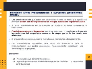 97
DISTINCIÓN ENTRE PRECONDICIONES Y SUPUESTOS (CONDICIONES
MARCO):
o Las precondiciones que deben ser satisfechas cuando se diseña y o ejecuta un
proyecto deben ser distinguidas de los riesgos durante la implementación.
o Si estas precondiciones no se cumplen un proyecto no debe comenzarse ni
continuarse.
o Condiciones marco o Supuestos son situaciones que, o conducen a logro de
los objetivos del proyecto o, como en la mayor parte de los casos, son
adversas.
o El proyecto tiene que encontrar la fórmula para manejarlas adecuadamente.
o Las precondiciones requeridas para iniciar un proyecto o para su
implementación con partes cooperantes frecuentemente constituyen una
amenaza para el proyecto.
Ejemplos:
❑ Presupuesto y/o personal necesario).
❑ Agencias participantes asumen la obligación de financiar o hacer otras
contribuciones)
 