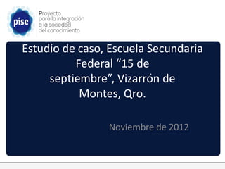 Estudio de caso, Escuela Secundaria
          Federal “15 de
     septiembre”, Vizarrón de
           Montes, Qro.

                Noviembre de 2012
 