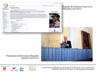 Biografía de Francisco Franco en la
                                                                             Wikipedia (Junio 2011)




Presentación del Diccionario Biográfico
                 Español (Junio 2011)




                                          Las Ciencias de la Antigüedad y las Tecnologías de la Información y de la Comunicación
                                                           Antzinateko Zientiak eta Informazio eta Komunikazioaren Teknologiak	
  
 
