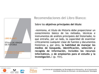 Recomendaciones del Libro Blanco:
Sobre los objetivos principales del título:

«Asimismo, el título de Historia debe proporcionar un
conocimiento básico de los métodos, técnicas e
instrumentos de análisis principales del historiador, lo
que entraña, por un lado, la capacidad de examinar
críticamente cualquier clase de fuentes y documentos
históricos y, por otro, la habilidad de manejar los
medios de búsqueda, identificación, selección y
recogida de información, incluidos los recursos
informáticos, y de emplearlos para el estudio y la
investigación.» (p. 151).



       Las Ciencias de la Antigüedad y las Tecnologías de la Información y de la Comunicación
                        Antzinateko Zientiak eta Informazio eta Komunikazioaren Teknologiak	
  
 