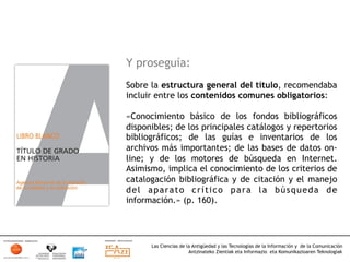 Y proseguía:
Sobre la estructura general del título, recomendaba
incluir entre los contenidos comunes obligatorios:

«Conocimiento básico de los fondos bibliográficos
disponibles; de los principales catálogos y repertorios
bibliográficos; de las guías e inventarios de los
archivos más importantes; de las bases de datos on-
line; y de los motores de búsqueda en Internet.
Asimismo, implica el conocimiento de los criterios de
catalogación bibliográfica y de citación y el manejo
del aparato crítico para la búsqueda de
información.» (p. 160).




      Las Ciencias de la Antigüedad y las Tecnologías de la Información y de la Comunicación
                       Antzinateko Zientiak eta Informazio eta Komunikazioaren Teknologiak	
  
 