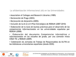 La alfabetización informacional (AI) en las Universidades:

•  Association of Colleges and Research Libraries (1989)
•  Declaración de Praga (2003)
•  Declaración de Alejandría (2005)
•  Inclusión de la AI en el II Plan Estratégico de REBIUN (2007-2010)
•  Elaboración de la Guía de buenas prácticas para el desarrollo de las
competencias informacionales en las universidades españolas por
REBIUN (2008)
•  Elaboración del documento Competencias informáticas e
informacionales en los estudios de grado, por una comisión mixta
CRUE-TIC y REBIUN (2009)
•  Celebración de Jornadas de Trabajo de Responsables de ALFIN en
las bibliotecas universitarias españolas (desde 2009)



                            Las Ciencias de la Antigüedad y las Tecnologías de la Información y de la Comunicación
                                             Antzinateko Zientiak eta Informazio eta Komunikazioaren Teknologiak	
  
 