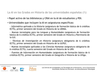 La AI en los Grados en Historia de las universidades españolas (1):

•  Papel activo de las bibliotecas y CRAI en la AI de estudiantes y PDI.
•  Universidades que incluyen la AI en asignaturas específicas:
  -  Informática aplicada a la Historia (asignatura de formación básica de 6 créditos
  ECTS), primer semestre del Grado en Historia de la UDIMA.
  -  Nuevas tecnologías para las Lenguas y Humanidades (asignatura de formación
  básica de 6 créditos ECTS), primer semestre del Grado en Historia y Patrimonio de
  la UJI.
  -  Técnicas de investigación en Historia (asignatura obligatoria de 6 créditos
  ECTS), primer semestre del Grado en Historia de la ULPGC.
  -  Nuevas tecnologías aplicadas a las Ciencias Humanas (asignatura obligatoria de
  6 créditos ECTS), cuarto semestre del Grado en Historia de la URV.
  -  Fuentes de información en Humanidades (asignatura de formación básica de 6
  créditos ECTS), primer semestre del Grado en Geografía e Historia de la UVigo.




                                   Las Ciencias de la Antigüedad y las Tecnologías de la Información y de la Comunicación
                                                    Antzinateko Zientiak eta Informazio eta Komunikazioaren Teknologiak	
  
 