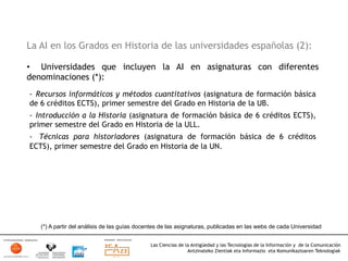 La AI en los Grados en Historia de las universidades españolas (2):

•  Universidades que incluyen la AI en asignaturas con diferentes
denominaciones (*):
-  Recursos informáticos y métodos cuantitativos (asignatura de formación básica
de 6 créditos ECTS), primer semestre del Grado en Historia de la UB.
-  Introducción a la Historia (asignatura de formación básica de 6 créditos ECTS),
primer semestre del Grado en Historia de la ULL.
-  Técnicas para historiadores (asignatura de formación básica de 6 créditos
ECTS), primer semestre del Grado en Historia de la UN.




   (*) A partir del análisis de las guías docentes de las asignaturas, publicadas en las webs de cada Universidad


                                              Las Ciencias de la Antigüedad y las Tecnologías de la Información y de la Comunicación
                                                               Antzinateko Zientiak eta Informazio eta Komunikazioaren Teknologiak	
  
 