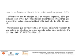 La AI en los Grados en Historia de las universidades españolas (y 3):

•  Universidades que no incluyen la AI en ninguna asignatura, pero que
incluyen en el primer curso materias con diferentes denominaciones que
sí permitirían incluir estos contenidos (*): UA, UAM, UR, UL, USC, UV, Uva,
UZ.

•  Universidades que no incluyen la AI en ninguna asignatura y carecen de
una materia en el primer curso que permita incluir estos contenidos (*):
ULl, UMA, UMU, UO, UPV/EHU, USAL, US.




                               Las Ciencias de la Antigüedad y las Tecnologías de la Información y de la Comunicación
                                                Antzinateko Zientiak eta Informazio eta Komunikazioaren Teknologiak	
  
 