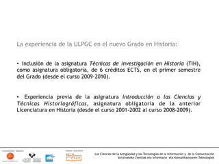 La experiencia de la ULPGC en el nuevo Grado en Historia:


•  Inclusión de la asignatura Técnicas de investigación en Historia (TIH),
como asignatura obligatoria, de 6 créditos ECTS, en el primer semestre
del Grado (desde el curso 2009-2010).


•  Experiencia previa de la asignatura Introducción a las Ciencias y
Técnicas Historiográficas, asignatura obligatoria de la anterior
Licenciatura en Historia (desde el curso 2001-2002 al curso 2008-2009).




                               Las Ciencias de la Antigüedad y las Tecnologías de la Información y de la Comunicación
                                                Antzinateko Zientiak eta Informazio eta Komunikazioaren Teknologiak	
  
 