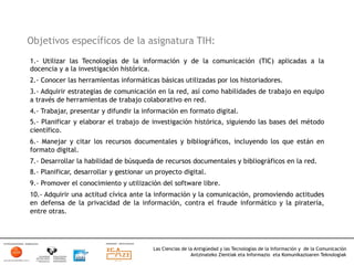 Objetivos específicos de la asignatura TIH:
1.- Utilizar las Tecnologías de la información y de la comunicación (TIC) aplicadas a la
docencia y a la investigación histórica.
2.- Conocer las herramientas informáticas básicas utilizadas por los historiadores.
3.- Adquirir estrategias de comunicación en la red, así como habilidades de trabajo en equipo
a través de herramientas de trabajo colaborativo en red.
4.- Trabajar, presentar y difundir la información en formato digital.
5.- Planificar y elaborar el trabajo de investigación histórica, siguiendo las bases del método
científico.
6.- Manejar y citar los recursos documentales y bibliográficos, incluyendo los que están en
formato digital.
7.- Desarrollar la habilidad de búsqueda de recursos documentales y bibliográficos en la red.
8.- Planificar, desarrollar y gestionar un proyecto digital.
9.- Promover el conocimiento y utilización del software libre.
10.- Adquirir una actitud cívica ante la información y la comunicación, promoviendo actitudes
en defensa de la privacidad de la información, contra el fraude informático y la piratería,
entre otras.




                                         Las Ciencias de la Antigüedad y las Tecnologías de la Información y de la Comunicación
                                                          Antzinateko Zientiak eta Informazio eta Komunikazioaren Teknologiak	
  
 