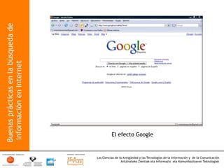 Buenas prácticas en la búsqueda de
 información en Internet




                                               El efecto Google



                                     Las Ciencias de la Antigüedad y las Tecnologías de la Información y de la Comunicación
                                                      Antzinateko Zientiak eta Informazio eta Komunikazioaren Teknologiak	
  
 