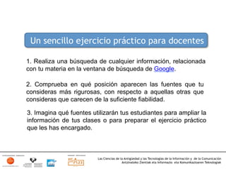 Un sencillo ejercicio práctico para docentes

1. Realiza una búsqueda de cualquier información, relacionada
con tu materia en la ventana de búsqueda de Google.

2. Comprueba en qué posición aparecen las fuentes que tu
consideras más rigurosas, con respecto a aquellas otras que
consideras que carecen de la suficiente fiabilidad.

3. Imagina qué fuentes utilizarán tus estudiantes para ampliar la
información de tus clases o para preparar el ejercicio práctico
que les has encargado.



                         Las Ciencias de la Antigüedad y las Tecnologías de la Información y de la Comunicación
                                          Antzinateko Zientiak eta Informazio eta Komunikazioaren Teknologiak	
  
 
