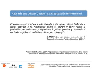 Algo más que utilizar Google: la alfabetización informacional



El problema universal para todo ciudadano del nuevo milenio [es] ¿cómo
lograr acceder a la información sobre el mundo y cómo lograr la
posibilidad de articularla y organizarla? ¿cómo percibir y concebir el
contexto lo global, lo multidimensional y lo complejo?.
                                            E. MORIN: Los siete saberes necesarios para la
                                            Educación del futuro, Paidós, Barcelona 2001 (*)




              (*) Extraído de M. AREA (2007): Adquisición de competencias en información. Una materia
                   necesaria en la formación universitaria. Documento marco de REBIUN para la CRUE.




                                 Las Ciencias de la Antigüedad y las Tecnologías de la Información y de la Comunicación
                                                  Antzinateko Zientiak eta Informazio eta Komunikazioaren Teknologiak	
  
 